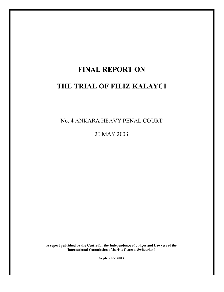 handle is hein.icj/trifka0001 and id is 1 raw text is: 











        FINAL REPORT ON


THE TRIAL OF FILIZ KALAYCI





No. 4 ANKARA HEAVY PENAL COURT

               20 MAY 2003


September 2003


A report published by the Centre for the Independence of Judges and Lawyers of the
        International Commission of Jurists Geneva, Switzerland


