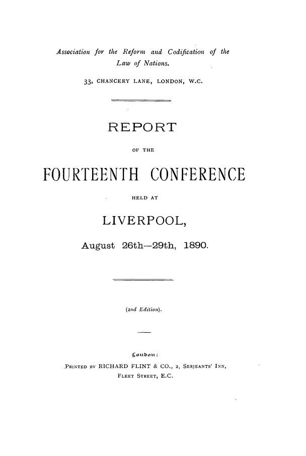 handle is hein.ilarc/ilarc1890 and id is 1 raw text is: Association for the Reform and Codification of the
Law of Nations.
33, CHANCERY LANE, LONDON, W.C.
REPORT
OF THE
FOURTEENTH CONFERENCE
HELD AT
LIVERPOOL,
August 26th-29th, 1890.
(2nd Edition).
PRINTED BxY RICHARD FLINT & CO., 2, SERJEANTS' INN,
FLEET STREET, E.C.


