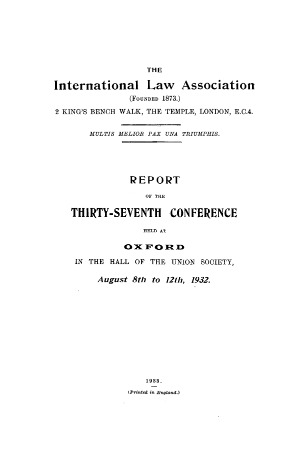 handle is hein.ilarc/ilarc1932 and id is 1 raw text is: THE
International Law Association
(FOUNDED 1873.)
2 KING'S BENCH WALK, THE TEMPLE, LONDON, E.C.4.
MULTIS MELIOR PAX UNA TRIUMPHIS.
REPORT
OF THE
THIRTY-SEVENTH       CONFERENCE
HELD AT

OIFORD
IN THE HALL OF THE UNION SOCIETY,
August 8th to 121h, 1932.
1933.
(Printed in England.)


