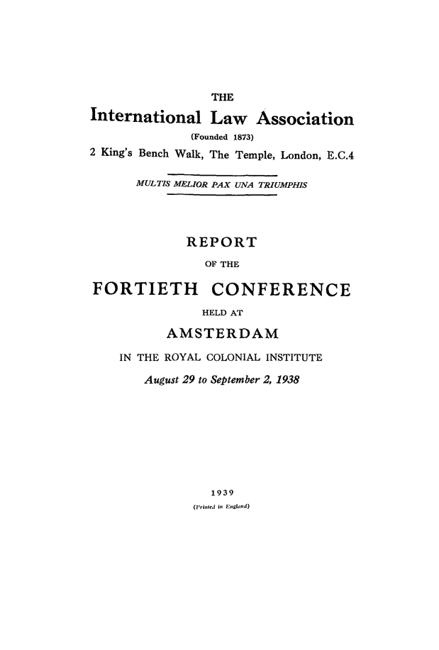 handle is hein.ilarc/ilarc1938 and id is 1 raw text is: THE
International Law Association
(Founded 1873)
2 King's Bench Walk, The Temple, London, E.C.4
MULTIS MLIOR PAX UNA TRIUMPHIS
REPORT
OF THE
FORTIETH CONFERENCE
HELD AT
AMSTERDAM
IN THE ROYAL COLONIAL INSTITUTE
August 29 to September 2, 1938
1939
(IlfbIcd in I.:,ghmld)


