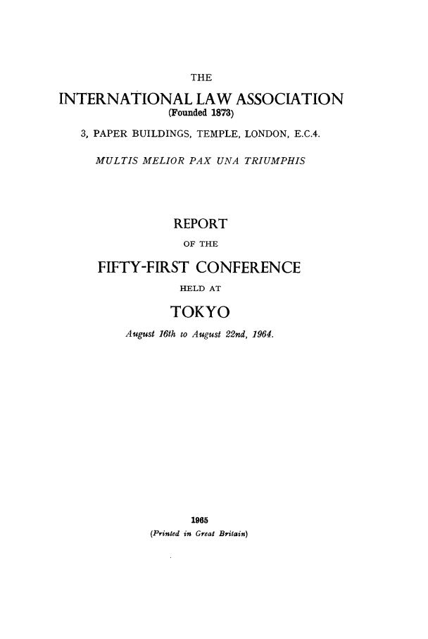 handle is hein.ilarc/ilarc1964 and id is 1 raw text is: THE
INTERNATIONAL LAW ASSOCIATION
(Founded 1873)
3, PAPER BUILDINGS, TEMPLE, LONDON, E.C.4.
MULTIS MELIOR PAX UNA TRIUMPHIS
REPORT
OF THE
FIFTY-FIRST CONFERENCE
HELD AT
TOKYO
August 16th to August 22nd, 1964.
1965
(Printed in Great Britain)


