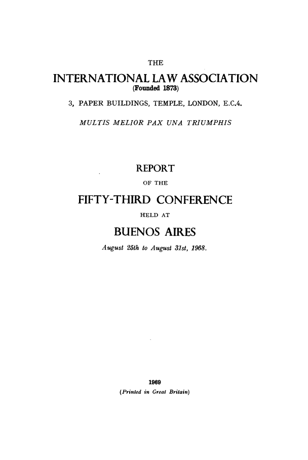 handle is hein.ilarc/ilarc1968 and id is 1 raw text is: THE
INTERNATIONAL LAW ASSOCIATION
(Founded 1873)
3, PAPER BUILDINGS, TEMPLE, LONDON, E.C.4.
MULTIS MELIOR PAX UNA TRIUMPHIS
REPORT
OF THE
FIFTY-THIRD CONFERENCE
HELD AT
BUENOS AIRES
August 25th to August 31st, 1968.
1969
(Printed in Great Britain)



