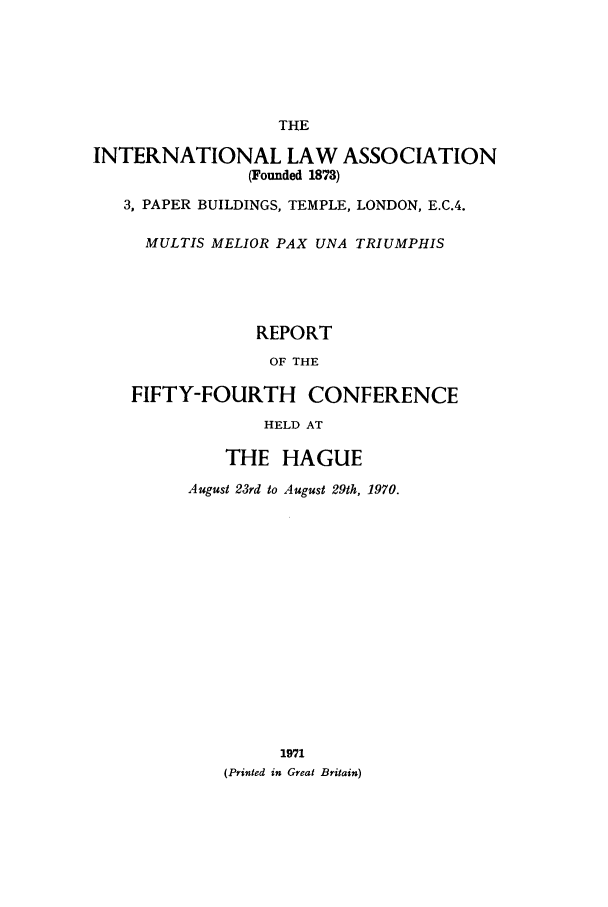 handle is hein.ilarc/ilarc1970 and id is 1 raw text is: THE
INTERNATIONAL LAW ASSOCIATION
(Founded 1873)
3, PAPER BUILDINGS, TEMPLE, LONDON, E.C.4.
MULTIS MELIOR PAX UNA TRIUMPHIS
REPORT
OF THE
FIFTY-FOURTH CONFERENCE
HELD AT
THE HAGUE
August 23rd to August 29th, 1970.
1971
(Printed in Great Britain)


