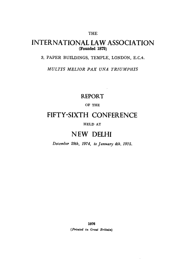 handle is hein.ilarc/ilarc1974 and id is 1 raw text is: THE
INTERNATIONAL LAW ASSOCIATION
(Founded 1878)
3, PAPER BUILDINGS, TEMPLE, LONDON, E.C.4.
MULTIS MELIOR PAX UNA TRIUMPHIS
REPORT
OF THE
FIFTY-SIXTH CONFERENCE
HELD AT
N EW DELHI
December 29th, 1974, to January 4th, 1975.
1976
(Printed in Great Britain)


