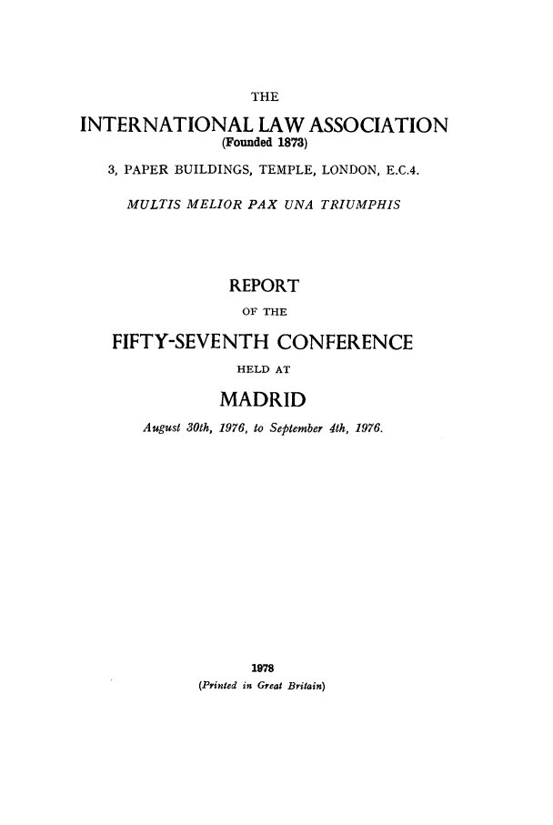 handle is hein.ilarc/ilarc1976 and id is 1 raw text is: THE
INTERNATIONAL LAW ASSOCIATION
(Founded 1873)
3, PAPER BUILDINGS, TEMPLE, LONDON, E.C.4.
MULTIS MELIOR PAX UNA TRIUMPHIS
REPORT
OF THE
FIFTY-SEVENTH CONFERENCE
HELD AT
MADRID
August 30th, 1976, to September 4th, 1976.
1978
(Printed in Great Britain)


