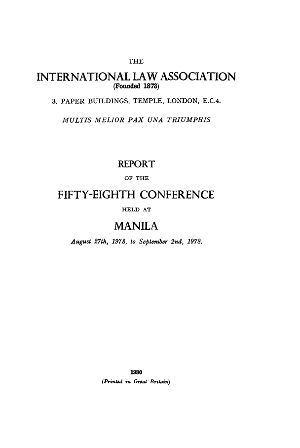 handle is hein.ilarc/ilarc1978 and id is 1 raw text is: THE
INTERNATIONAL LAW ASSOCIATION
(Founded 1873)
3, PAPER BUILDINGS, TEMPLE, LONDON, E.C.4.
MULTIS MELIOR PAX UNA TRIUMPHIS
REPORT
OF THE
FIFTY-EIGHTH CONFERENCE
HELD AT
MANILA
August 27th, 1978, to September 2nd, 1978.
(Printed in Grea Britain)


