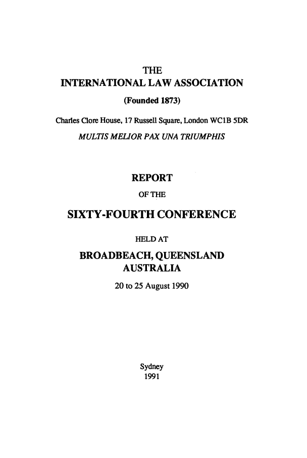 handle is hein.ilarc/ilarc1990 and id is 1 raw text is: THE
INTERNATIONAL LAW ASSOCIATION
(Founded 1873)
Charles Clore House, 17 Russell Square, London WC1B 5DR
MULTIS MELIOR PAX UNA TRIUMPHIS
REPORT
OF THE
SIXTY-FOURTH CONFERENCE
HELD AT
BROADBEACH, QUEENSLAND
AUSTRALIA
20 to 25 August 1990
Sydney
1991


