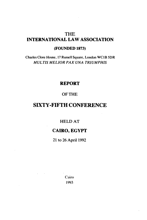 handle is hein.ilarc/ilarc1992 and id is 1 raw text is: THE
INTERNATIONAL LAW ASSOCIATION
(FOUNDED 1873)
Charles Clore House, 17 Russell Square, London WC1B 5DR
MULTIS MELIOR PAX UNA TRIUMPHIS
REPORT
OF THE
SIXTY-FIFTH CONFERENCE

HELD AT
CAIRO, EGYPT
21 to 26 April 1992
Cairo
1993


