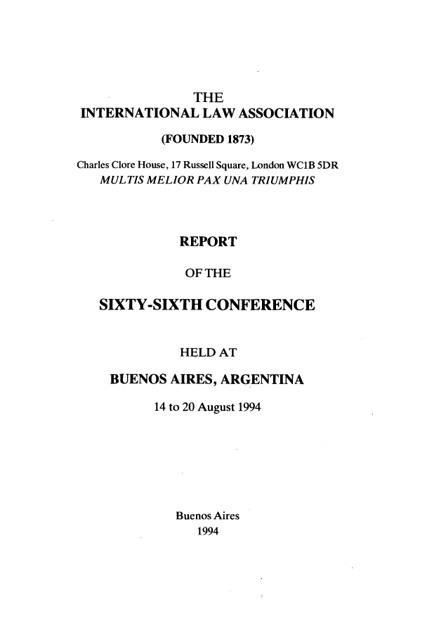 handle is hein.ilarc/ilarc1994 and id is 1 raw text is: THE
INTERNATIONAL LAW ASSOCIATION
(FOUNDED 1873)
Charles Clore House, 17 Russell Square, London WC1B 5DR
MUL TIS MELIOR PAX UNA TRIUMPHIS
REPORT
OF THE
SIXTY-SIXTH CONFERENCE

HELD AT
BUENOS AIRES, ARGENTINA
14 to 20 August 1994
Buenos Aires
1994


