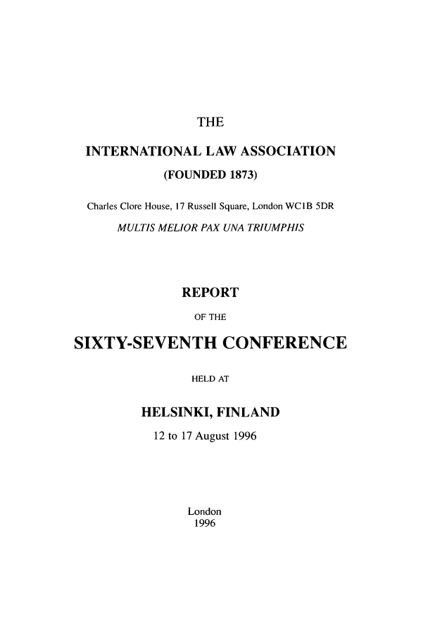 handle is hein.ilarc/ilarc1996 and id is 1 raw text is: THE

INTERNATIONAL LAW ASSOCIATION
(FOUNDED 1873)
Charles Clore House, 17 Russell Square, London WC I B 5DR
MULTIS MELIOR PAX UNA TRIUMPHIS
REPORT
OF THE
SIXTY-SEVENTH CONFERENCE
HELD AT

HELSINKI, FINLAND
12 to 17 August 1996
London
1996


