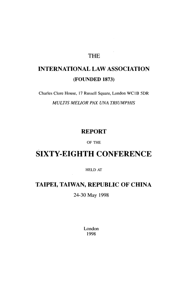 handle is hein.ilarc/ilarc1998 and id is 1 raw text is: THE

INTERNATIONAL LAW ASSOCIATION
(FOUNDED 1873)
Charles Clore House, 17 Russell Square, London WC1B 5DR
MULTIS MELIOR PAX UNA TRJUMPHIS
REPORT
OF THE
SIXTY-EIGHTH CONFERENCE
HELD AT
TAIPEI, TAIWAN, REPUBLIC OF CHINA
24-30 May 1998
London
1998


