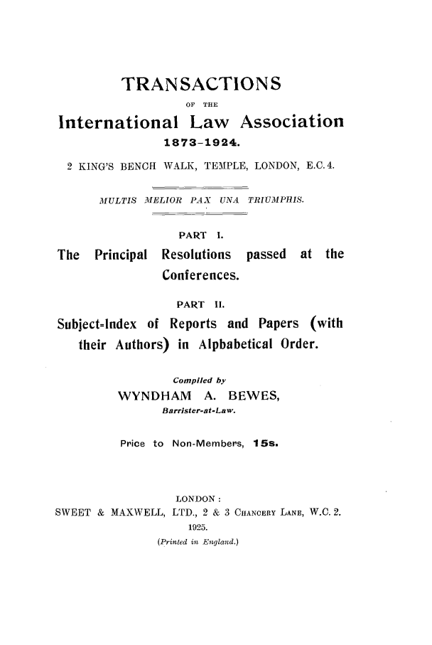 handle is hein.ilarc/ilarct0001 and id is 1 raw text is: TRANSACTIONS
OF THE
International Law Association
1873-1924.
2 KING'S BENCH WALK, TEMPLE, LONDON, E.C. 4.
MULTIS MELLOR PAX UNA TRIUMPHIS.
PART I.
The   Principal Resolutions  passed  at the
Conferences.
PART II.
Subject=Index of Reports and Papers (with
their Authors) in Alphabetical Order.
Compiled by
WYNDHAM      A. BEWES,
Barrister-at-Law.
Price to Non-Members, 15s.
LONDON:
SWEET & MAXWELL, LTD., 2 & 3 CHANCERY LANE, W.C. 2.
1925.
(Printed in England.)


