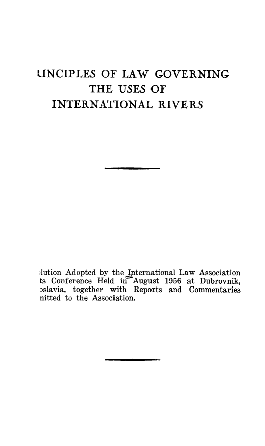handle is hein.ilarc/prgvus0001 and id is 1 raw text is: 





LINCIPLES OF LAW GOVERNING
           THE USES OF
   INTERNATIONAL RIVERS
















lution Adopted by the International Law Association
ts Conference Held in 'August 1956 at Dubrovnik,
3slavia, together with Reports and Commentaries
nitted to the Association.


