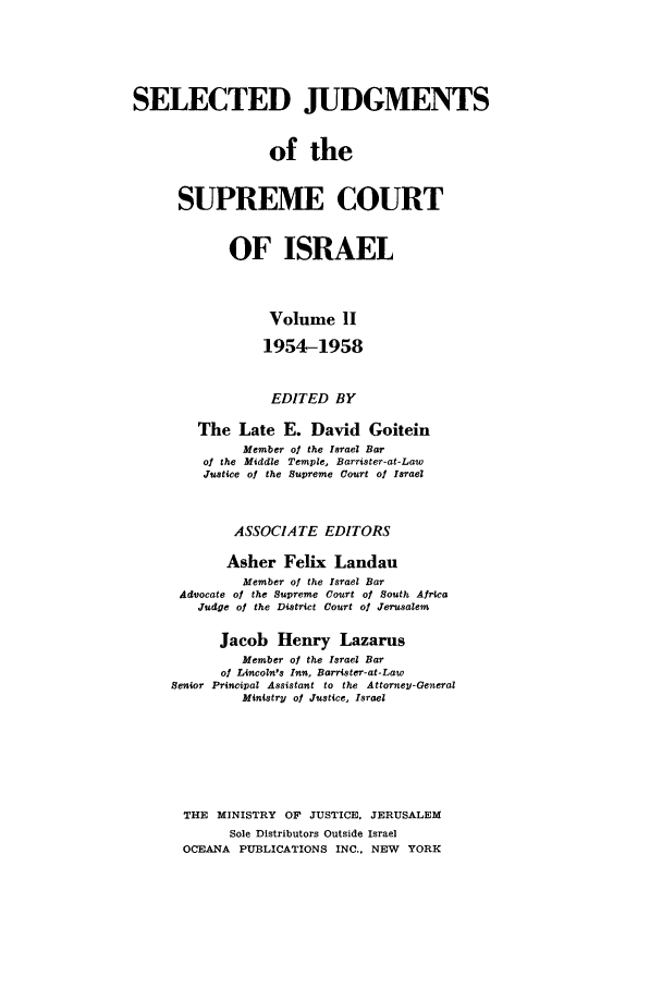 handle is hein.ilawr/israellr0002 and id is 1 raw text is: SELECTED JUDGMENTS
of the
SUPREME COURT
OF ISRAEL
Volume II
1954-1958
EDITED BY
The Late E. David Goitein
Member of the Israel Bar
of the Middle Temple, Barrister-at-Law
Justice of the Supreme Court of Israel
ASSOCIATE EDITORS
Asher Felix Landau
Member of the Israel Bar
Advocate of the Supreme Court of South Africa
Judge of the District Court of Jerusalem
Jacob Henry Lazarus
Member of the Israel Bar
of Lincoln's Inn. Barrister-at-Law
Senior Principal Assistant to the AttorneV-General
Minlstry of Justice, Israel
THE MINISTRY OF JUSTICE, JERUSALEM
Sole Distributors Outside Israel
OCEANA PUBLICATIONS INC., NEW YORK



