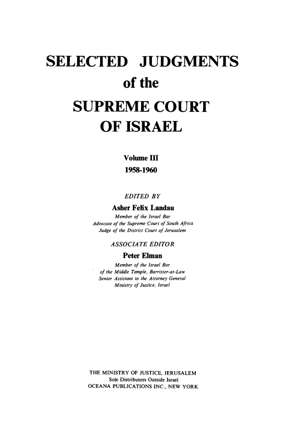 handle is hein.ilawr/israellr0003 and id is 1 raw text is: SELECTED JUDGMENTS
of the
SUPREME COURT
OF ISRAEL
Volume I
1958-1960
EDITED BY
Asher Felix Landau
Member of the Israel Bar
Advocate of the Supreme Court of South Africa
Judge of the District Court of Jerusalem
ASSOCIATE EDITOR
Peter Elman
Member of the Israel Bar
of the Middle Temple, Barrister-at-Law
Senior Assistant to the Attorney General
Ministry of Justice, Israel
THE MINISTRY OF JUSTICE, JERUSALEM
Sole Distributors Outside Israel
OCEANA PUBLICATIONS INC., NEW YORK


