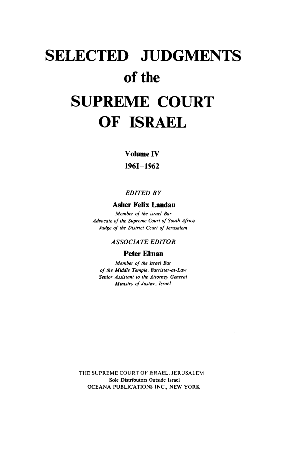 handle is hein.ilawr/israellr0004 and id is 1 raw text is: SELECTED JUDGMENTS
of the
SUPREME COURT
OF ISRAEL
Volume IV
1961-1962
EDITED BY
Asher Felix Landau
Member of the Israel Bar
Advocate of the Supreme Court of South Africa
Judge of the District Court of Jerusalem
ASSOCIATE EDITOR
Peter Elman
Member of the Israel Bar
of the Middle Temple, Barrister-at-Law
Senior Assistant to the Attorney General
Ministry of Justice, Israel
THE SUPREME COURT OF ISRAEL, JERUSALEM
Sole Distributors Outside Israel
OCEANA PUBLICATIONS INC., NEW YORK


