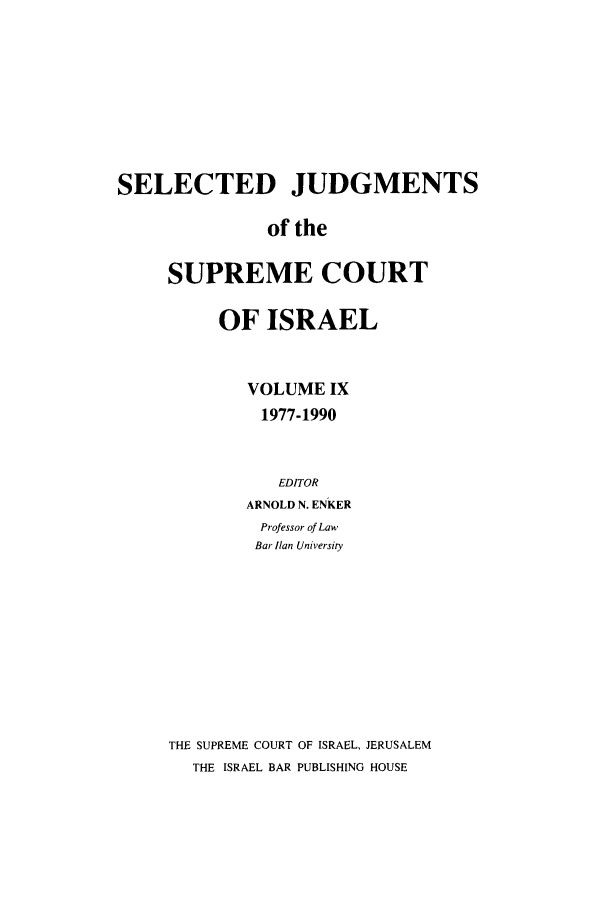 handle is hein.ilawr/israellr0009 and id is 1 raw text is: SELECTED JUDGMENTS
of the
SUPREME COURT

OF ISRAEL
VOLUME IX
1977-1990
EDITOR
ARNOLD N. ENKER
Professor of Law
Bar lian University
THE SUPREME COURT OF ISRAEL, JERUSALEM
THE ISRAEL BAR PUBLISHING HOUSE



