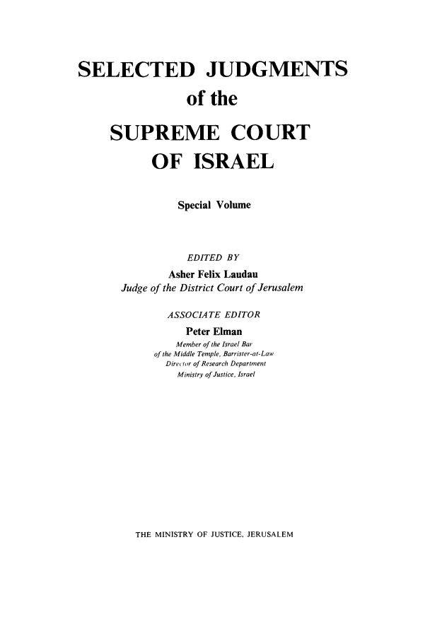 handle is hein.ilawr/israellr0016 and id is 1 raw text is: SELECTED JUDGMENTS
of the
SUPREME COURT
OF ISRAEL
Special Volume
EDITED BY
Asher Felix Landau
Judge of the District Court of Jerusalem
ASSOCIATE EDITOR
Peter Elman
Member of the Israel Bar
of the Middle Temple, Barrister-at-Law
Diretor of Research Department
Ministry of Justice, Israel

THE MINISTRY OF JUSTICE, JERUSALEM


