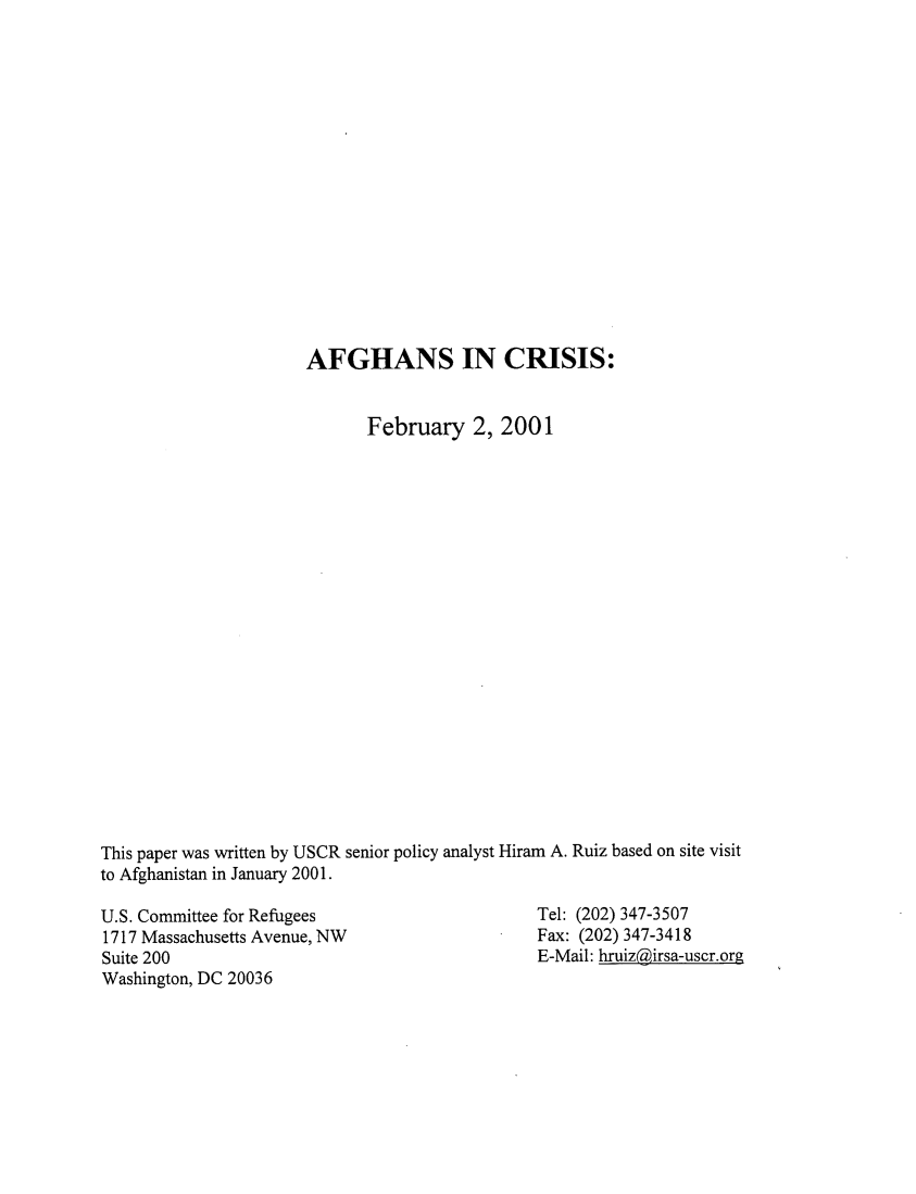 handle is hein.immigration/afghcr0001 and id is 1 raw text is: 















                      AFGHANS IN CRISIS:


                             February 2, 2001



















This paper was written by USCR senior policy analyst Hiram A. Ruiz based on site visit
to Afghanistan in January 2001.


U.S. Committee for Refugees
1717 Massachusetts Avenue, NW
Suite 200
Washington, DC 20036


Tel: (202) 347-3507
Fax: (202) 347-3418
E-Mail: hruizgirsa-uscr.org


