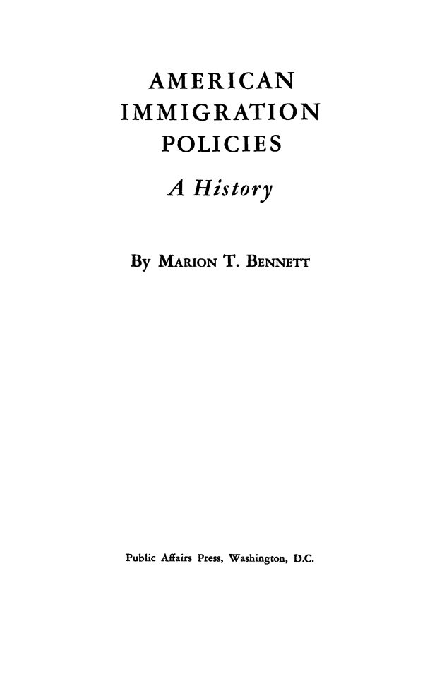 handle is hein.immigration/aimpo0001 and id is 1 raw text is: 

   AMERICAN
IMMIGRATION
    POLICIES

    A History


 By MARION T. BENNETT


Public Affairs Press, Washington, D.C.


