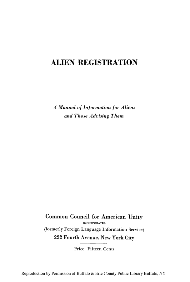 handle is hein.immigration/alistiothad0001 and id is 1 raw text is: ALIEN REGISTRATION
A Manual of Information for Aliens
and Those Advising Them
Common Council for American Unity
INCORPORATED
(formerly Foreign Language Information Service)
222 Fourth Avenue, New York City
Price: Fifteen Cents

Reproduction by Permission of Buffalo & Erie County Public Library Buffalo, NY



