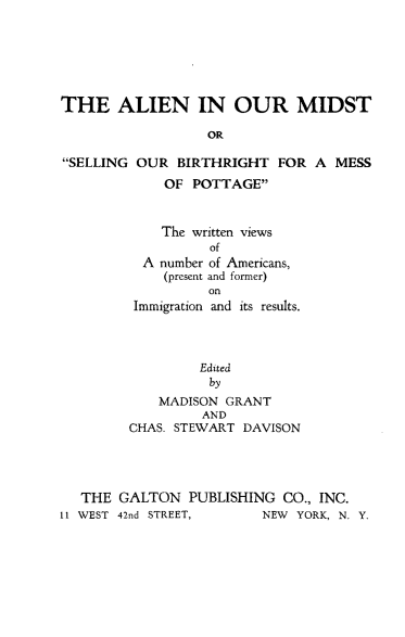 handle is hein.immigration/alndms0001 and id is 1 raw text is: 






THE ALIEN IN OUR MIDST

                  OR

SELLING OUR BIRTHRIGHT FOR A MESS
             OF POTTAGE


    The written views
          of
  A number of Americans,
    (present and former)
          on
 Immigration and its results.




         Edited
         by
    MADISON GRANT
         AND
CHAS. STEWART DAVISON


   THE GALTON PUBLISHING CO., INC.
11 WEST 42nd STREET,     NEW YORK, N. Y.



