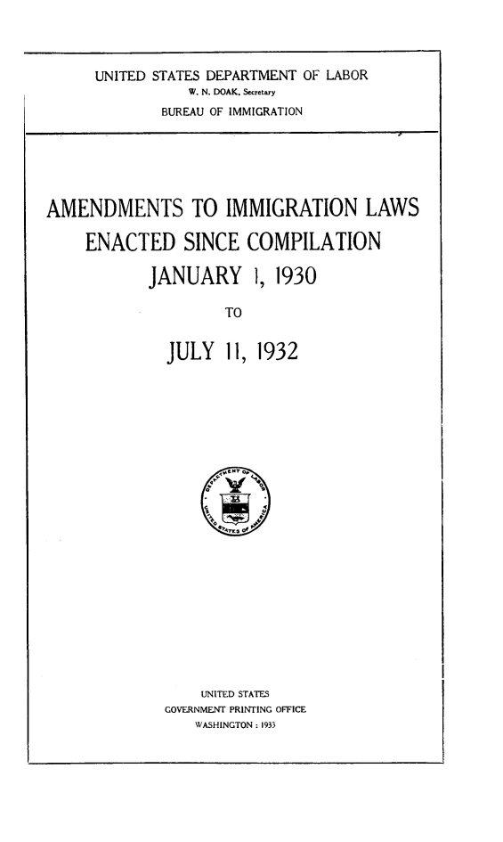 handle is hein.immigration/amimmig0001 and id is 1 raw text is: UNITED STATES DEPARTMENT OF LABOR
W. N. DOAK. Secretary
BUREAU OF IMMIGRATION

AMENDMENTS TO IMMIGRATION LAWS
ENACTED SINCE COMPILATION
JANUARY 1, 1930
TO
JULY 11, 1932

UNITED STATES
GOVERNMENT PRINTING OFFICE
WASHINGTON : 1933


