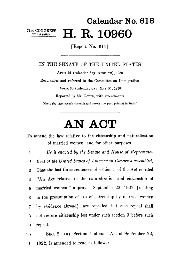 handle is hein.immigration/amlertmawo0001 and id is 1 raw text is: Calendar No. 618
71ST CONGRESS
2H.R. 10960
[Report No. 614]
IN THE SENATE OF THE UNITED STATES
APRI 21 (calendar day, APRIL 22), 1930
Read twice and referred to the Committee on Immigration
APRIL 30 (calendar day, MuY 5), 1930
Reported by Mr. GouLD, with amendments
[Omit the part struck through and insert the part printed in italic]
AN ACT
To amend the law relative to the citizenship and naturalization
of married women, and for other purposes.
1        Be it enacted by the Senate and House of Representa-
2   tives of the United States of America in Congress assembled,
3   That the last three sentences of section 3 of the Act entitled
4   An Act relative to the naturalization and citizenship of
5 married women, approved September 22, 1922 (relating
6   to the presumption of loss of citizenship by married women
7 by residence abroad), are repealed, but such repeal shall
; not restore citizenship lost under such section 3 before such
t repeal.
1,i       SEC. 2. (a) Section 4 of such Act of September 22,
11 1922, is amended to read as follows:


