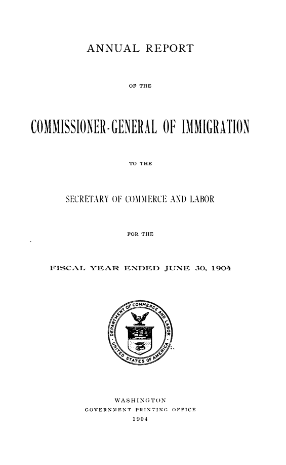 handle is hein.immigration/anrecoisl1904 and id is 1 raw text is: ANNUAL REPORT
OF THE
COMMISSIONER-GENERAL OF IMMIGRATION
TO THE

SECRETARY OF COMMFEIRCE AN1) LABOR
FOR THE
FISCAL. YEAR ENDED JUNE 30, 1904

WASHINGTON
GOVERNMENT PRIN'TING OFFICE
1904


