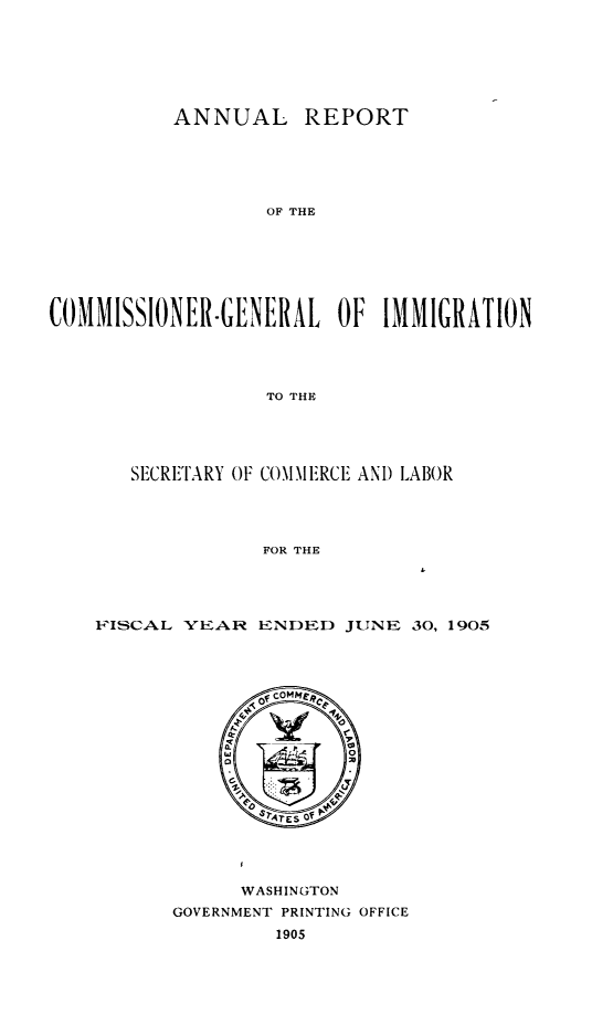 handle is hein.immigration/anrecoisl1905 and id is 1 raw text is: ANNUAL REPORT
OF THE
COMMISSIONER.GENERAL OF IMMIGRATION
TO THE

SECRE'TARY OF COMMERCE AND LABOR
FOR THE
FISCAL YEAR ENDED JUNE 30, 1905

WASHINGTON
GOVERNMENT PRINTING OFFICE
1905


