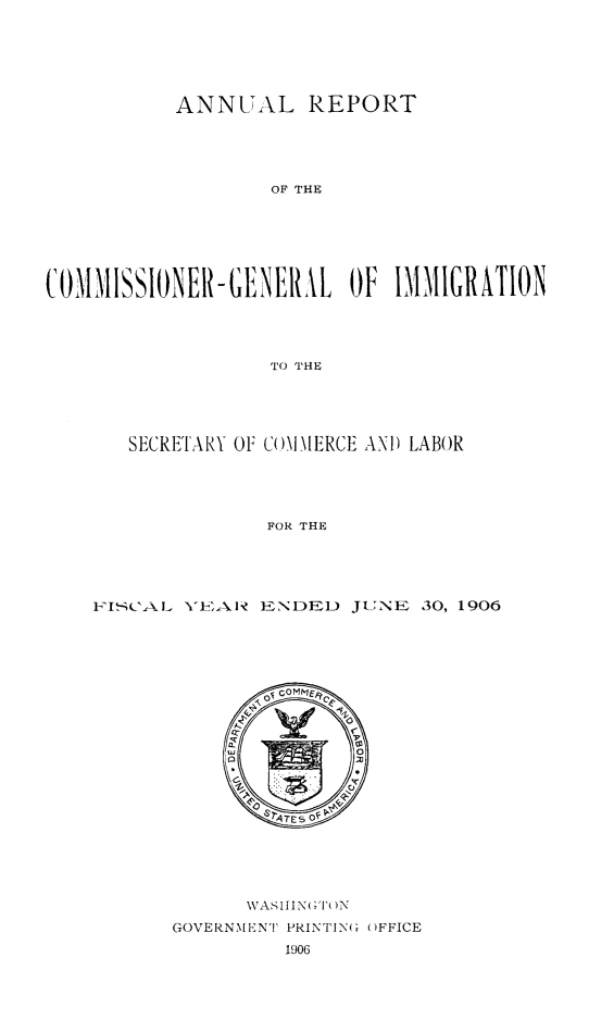 handle is hein.immigration/anrecoisl1906 and id is 1 raw text is: ANNUAL REPORT
OF THE
C0MMISSIONER-GENERL OF IMMIGRATION
TO THE

SECRETARY OF CiMM I\ERCE ANI) LABOR
FOR THE
KI '-CAL    l) ENDEI. JUNE 30, 1906

;VASIIIN  ;'I'()N
GOVERNMENT PRINTING ()FFICE
1906


