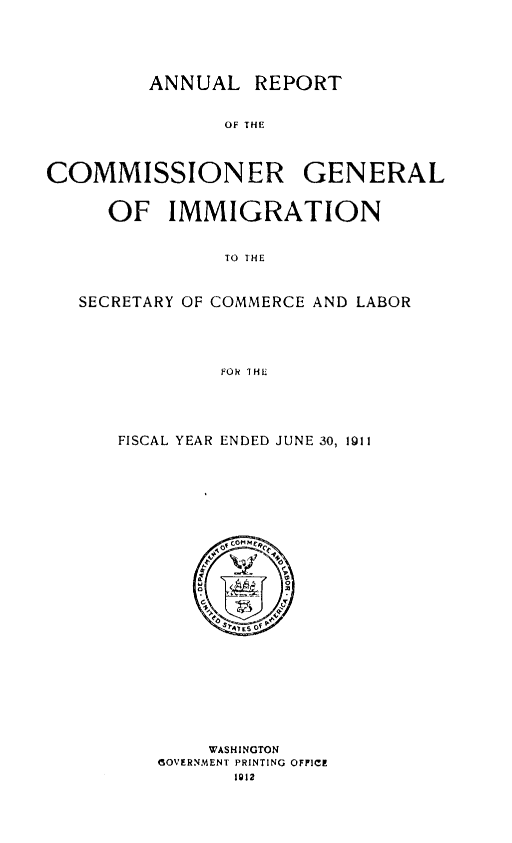 handle is hein.immigration/anrecoisl1911 and id is 1 raw text is: ANNUAL REPORT
OF THE
COMMISSIONER GENERAL
OF IMMIGRATION
TO THE
SECRETARY OF COMMERCE AND LABOR
FOR THE
FISCAL YEAR ENDED JUNE 30, 1911

WASHINGTON
(OVERNMENT PRINTING OFFICE
1912


