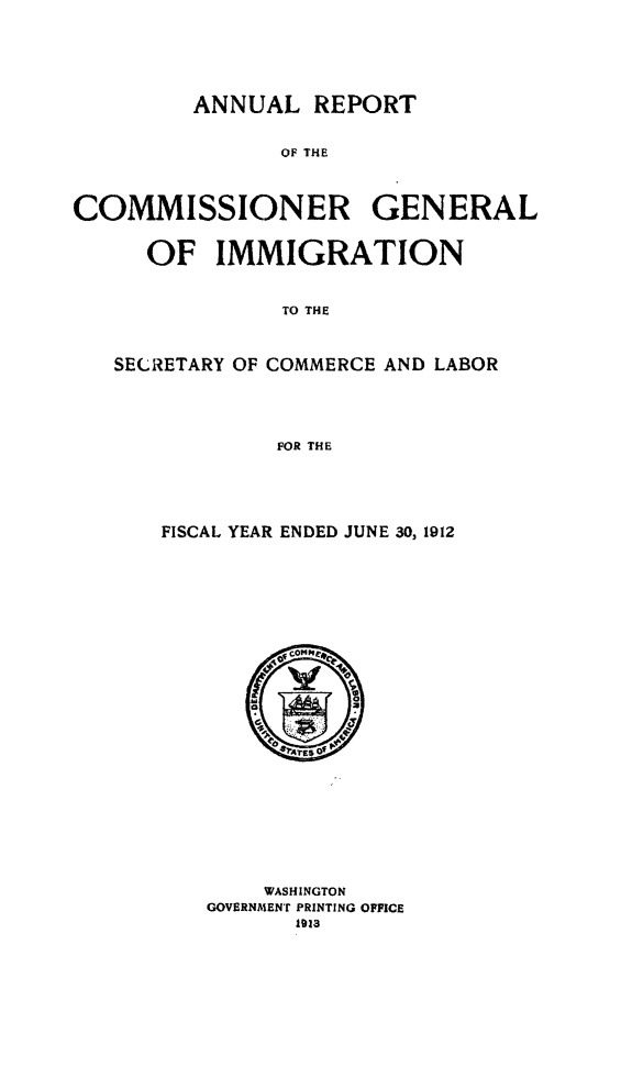 handle is hein.immigration/anrecoisl1912 and id is 1 raw text is: ANNUAL REPORT
OF THE
COMMISSIONER GENERAL
OF IMMIGRATION
TO THE
SECRETARY OF COMMERCE AND LABOR
FOR THE

FISCAL YEAR ENDED JUNE 30, 1912

WASHINGTON
GOVERNMENT PRINTING OFFICE
1o13


