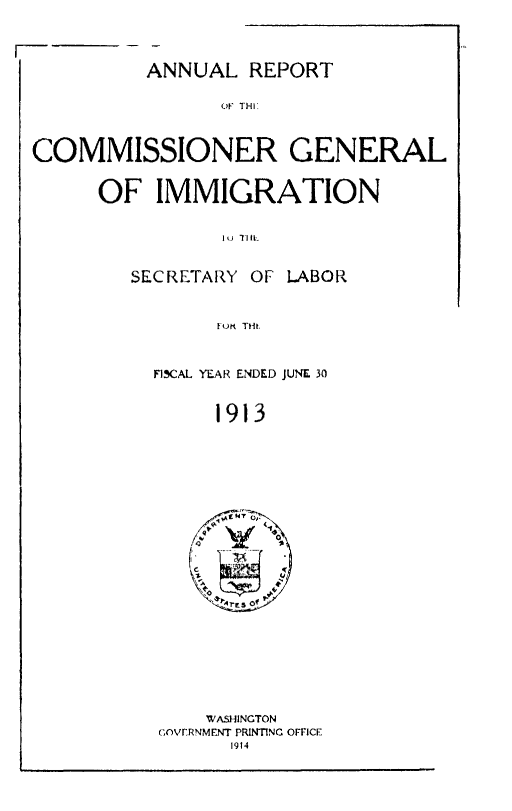 handle is hein.immigration/anrecoisl1913 and id is 1 raw text is: ANNUAL REPORT
Or THI
COMMISSIONER GENERAL

OF IMMIGRATION
Itj TilL-
SECRETARY OF LABOR
O..  Tlit.

FISCAL YEAR ENDED JUNE 30
1913

WASHINGTON
COvrVERNMENT PRINTING OFFICE
1914


