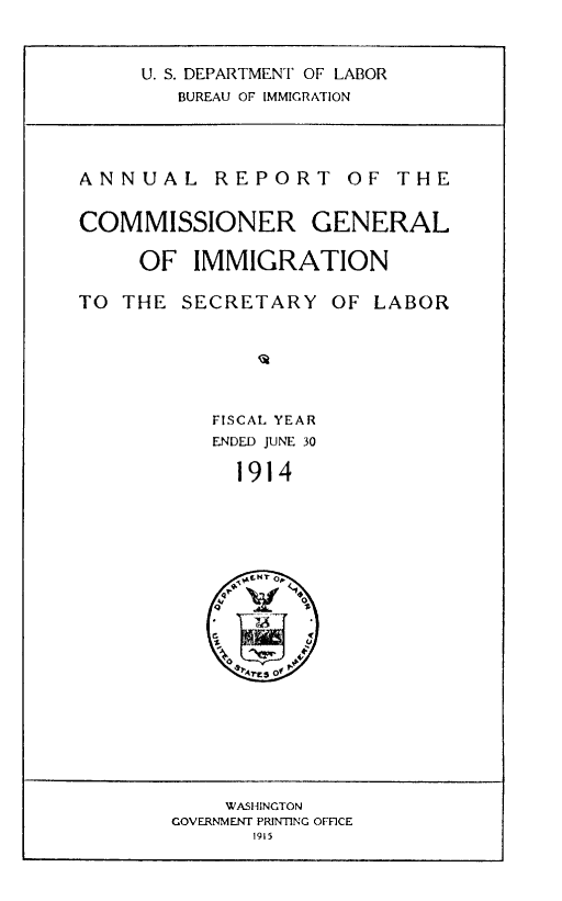 handle is hein.immigration/anrecoisl1914 and id is 1 raw text is: U. S. DEPARTMENT OF LABOR
BUREAU OF IMMIGRATION

ANNUAL REPORT OF THE
COMMISSIONER GENERAL
OF IMMIGRATION
TO THE SECRETARY OF LABOR
FISCAL YEAR
ENDED JUNE 30
1914

WASI HINGTON
GOVERNMENT PRINTING OFFICE
1915



