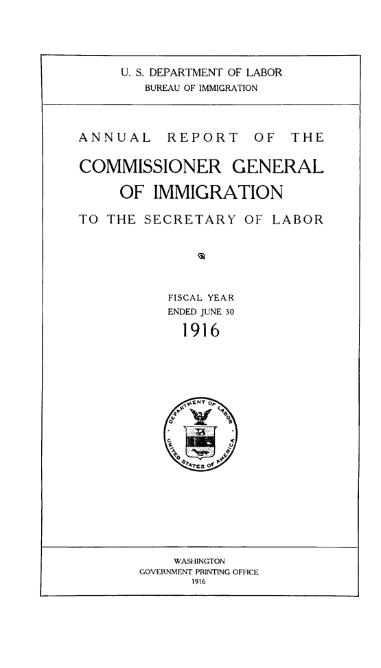 handle is hein.immigration/anrecoisl1916 and id is 1 raw text is: U. S. DEPARTMENT OF LABOR
BUREAU OF IMMIGRATION

ANNUAL

REPORT

OF THE

COMMISSIONER GENERAL
OF IMMIGRATION

TO THE SECRETARY

OF LABOR

FISCAL YEAR
ENDED JUNE 30
1916

WASHINGTON
GOVERNMENT PRINTING OFFICE
1916


