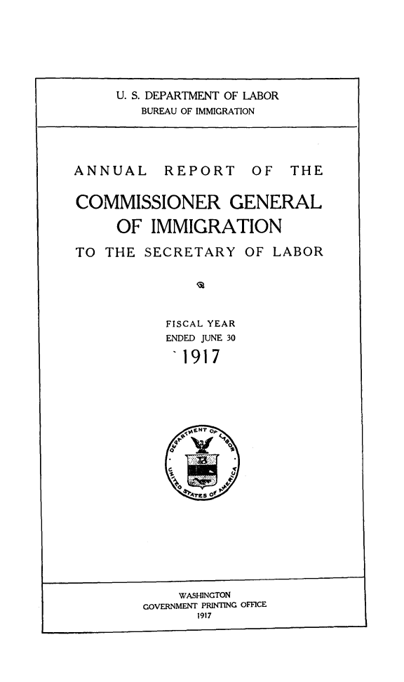 handle is hein.immigration/anrecoisl1917 and id is 1 raw text is: U. S. DEPARTMENT OF LABOR
BUREAU OF IMMIGRATION

ANNUAL

REPORT

OF THE

COMMISSIONER GENERAL
OF IMMIGRATION

TO THE SECRETARY OF

LABOR

FISCAL YEAR
ENDED JUNE 30
1917

WASHINGTON
GOVERNMENT PRINTING OFFICE
1917


