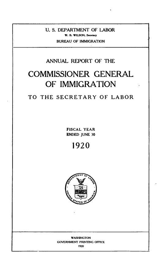 handle is hein.immigration/anrecoisl1920 and id is 1 raw text is: U. S. DEPARTMENT OF LABOR
W. I. WILSON. Seueary
BUREAU OF IMMIGRATION
ANNUAL REPORT OF THE
COMMISSIONER GENERAL
OF IMMIGRATION
TO THE SECRETARY OF LABOR
FISCAL YEAR
ENDED JUNE 30
1920

WASHINGTON
GOVERNMENT PRINTING OFFICE
1920


