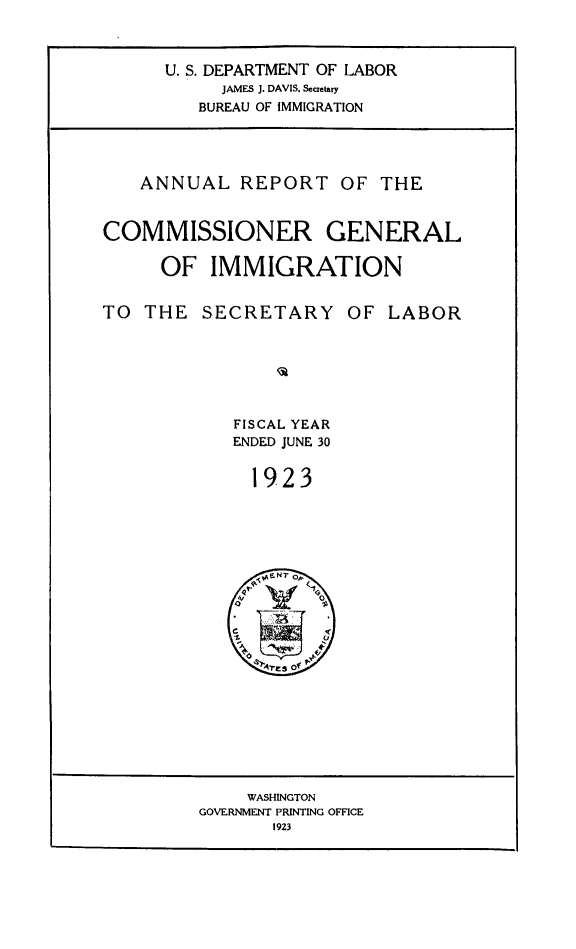 handle is hein.immigration/anrecoisl1923 and id is 1 raw text is: U. S. DEPARTMENT OF LABOR
JAMES J. DAVIS. Secretary
BUREAU OF IMMIGRATION

ANNUAL REPORT OF THE
COMMISSIONER GENERAL
OF IMMIGRATION
TO THE SECRETARY OF LABOR
FISCAL YEAR
ENDED JUNE 30
1923

WASHINGTON
GOVERNMENT PRINTING OFFICE
1923


