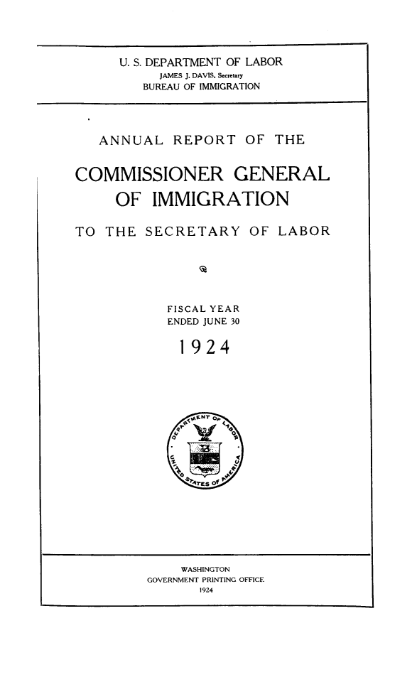 handle is hein.immigration/anrecoisl1924 and id is 1 raw text is: U. S. DEPARTMENT OF LABOR
JAMES J. DAVIS. Secretary
BUREAU OF IMMIGRATION

ANNUAL REPORT OF THE
COMMISSIONER GENERAL
OF IMMIGRATION

TO THE SECRETARY

OF LABOR

FISCAL YEAR
ENDED JUNE 30
1924

WASHINGTON
GOVERNMENT PRINTING OFFICE
1924


