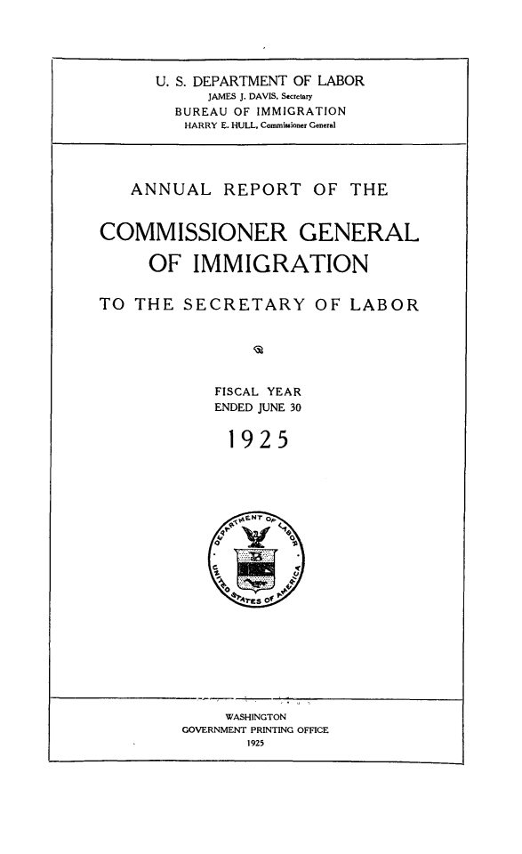 handle is hein.immigration/anrecoisl1925 and id is 1 raw text is: U. S. DEPARTMENT OF LABOR
JAMES J. DAVIS, Secretary
BUREAU OF IMMIGRATION
HARRY E. HULL. Commissioner General

ANNUAL REPORT OF THE
COMMISSIONER GENERAL
OF IMMIGRATION
TO THE SECRETARY OF LABOR
FISCAL YEAR
ENDED JUNE 30
1925

WASHINGTON
GOVERNMENT PRINTING OFFICE
1925


