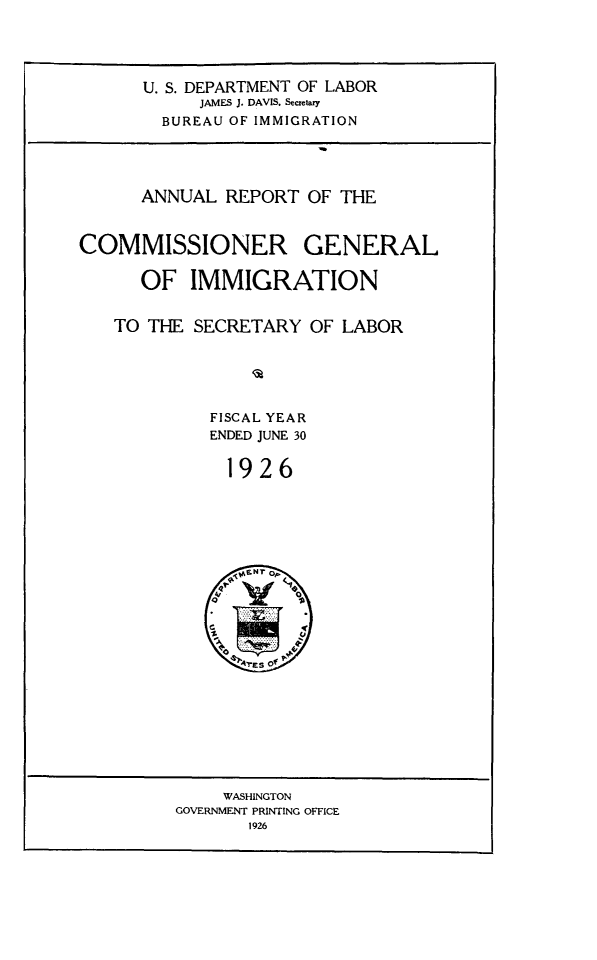 handle is hein.immigration/anrecoisl1926 and id is 1 raw text is: U. S. DEPARTMENT OF LABOR
JAMES J. DAVIS, Secretary
BUREAU OF IMMIGRATION
ANNUAL REPORT OF THE
COMMISSIONER GENERAL
OF IMMIGRATION
TO THE SECRETARY OF LABOR
FISCAL YEAR
ENDED JUNE 30
1926

WASHINGTON
GOVERNMENT PRINTING OFFICE
1926


