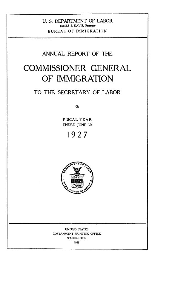 handle is hein.immigration/anrecoisl1927 and id is 1 raw text is: U. S. DEPARTMENT OF LABOR
JAMES J. DAVIS, Secretary
BUREAU OF IMMIGRATION

ANNUAL REPORT OF THE
COMMISSIONER GENERAL
OF IMMIGRATION
TO THE SECRETARY OF LABOR
FISCAL YEAR
ENDED JUNE 30
1927

UNITED STATES
GOVERNMENT PRINTING OFFICE
WASHINGTON
1927


