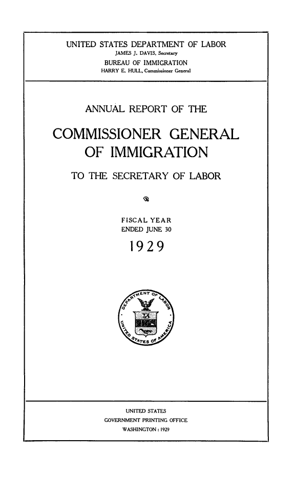 handle is hein.immigration/anrecoisl1929 and id is 1 raw text is: UNITED STATES DEPARTMENT OF LABOR
JAMES J. DAVIS, Secretary
BUREAU OF IMMIGRATION
HARRY E. HULL, Commissioner General

ANNUAL REPORT OF THE
COMMISSIONER GENERAL
OF IMMIGRATION
TO THE SECRETARY OF LABOR
FISCAL YEAR
ENDED JUNE 30
1929

UNITED STATES
GOVERNMENT PRINTING OFFICE
WASHINGTON : 1929


