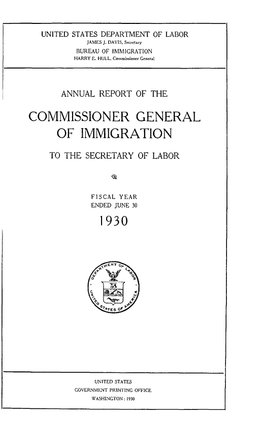 handle is hein.immigration/anrecoisl1930 and id is 1 raw text is: UNITED STATES DEPARTMENT OF LABOR
JAMES J. DAVIS, Secretary
BUREAU OF IMMIGRATION
HARRY E. HULL, Corrmissioner General

ANNUAL REPORT OF THE
COMMISSIONER GENERAL
OF IMMIGRATION
TO THE SECRETARY OF LABOR
FISCAL YEAR
ENDED JUNE 30
1930
0  I

UNITED STATES
GOVERNMENT PRINTING OFFICE
WASHINGTON : 1930



