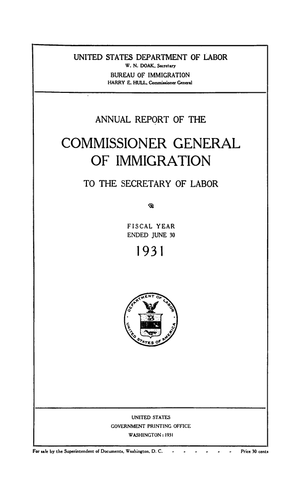 handle is hein.immigration/anrecoisl1931 and id is 1 raw text is: UNITED STATES DEPARTMENT OF LABOR
W. N. DOAK. Secretary
BUREAU OF IMMIGRATION
HARRY E. HULL Commissioner General

ANNUAL REPORT OF THE
COMMISSIONER GENERAL
OF IMMIGRATION
TO THE SECRETARY OF LABOR
FISCAL YEAR
ENDED JUNE 30
1931

UNITED STATES
GOVERNMENT PRINTING OFFICE
WASHINGTON: 1931
For sale by the Superintendent of Documents. Washington, D. C.                       Price 30 cents



