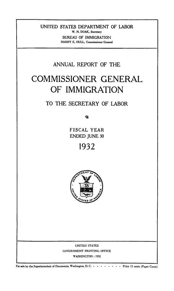 handle is hein.immigration/anrecoisl1932 and id is 1 raw text is: UNITED STATES DEPARTMENT OF LABOR
W. N. DOAK. Secretary
BUREAU OF IMMIGRATION
HARRY E. HULL. Commissioner General
ANNUAL REPORT OF THE
COMMISSIONER GENERAL
OF IMMIGRATION
TO THE SECRETARY OF LABOR
FISCAL YEAR
ENDED JUNE 30
1932

UNITED STATES
GOVERNMENT PRINTING OFFICE
WASHINGTON : 1932

For sale by the Superintendent of Documents, Washington, D. C .- -------- Price 15 cents (Paper Cover)


