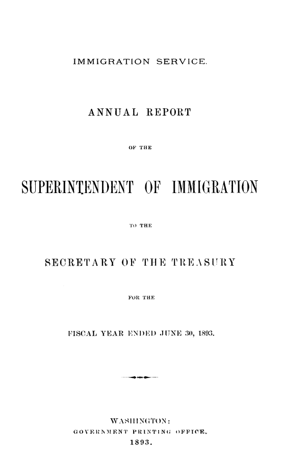 handle is hein.immigration/arcgims0002 and id is 1 raw text is: IMMIGRATION SERVICE.

ANNUAL

REPORT

OF THE

SUPERINTENDENT OF IMMIGRATION
To THE
SECRETARY OF TIlE TRE.\SIRY
FOR THE

FISCAL YEAR ENI)EI) JINE 30, 1893.
GOVERNIENT PRINTING OFFICE,
1893.



