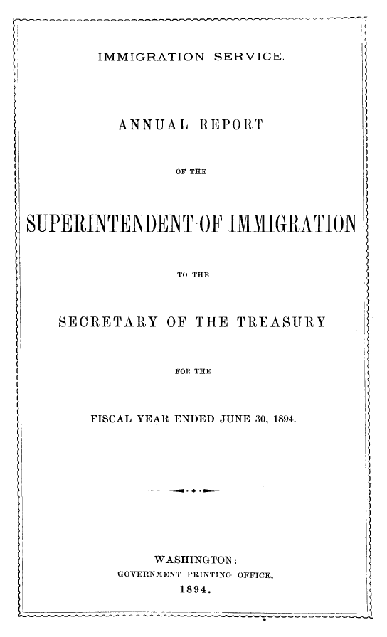 handle is hein.immigration/arcgims0003 and id is 1 raw text is: IMMIGRATION SERVICE.

ANNUAL

R E P 0 ItT

OF THE

SUPERINTENDENT OF IMMIGRATION
TO THE

SECRETARY

OF THE

TREASURY

FOR THE

FISCAL YEAR ENDED JUNE 30, 1894.
WASHINGTON:
GOVERNMENT PRINTING OFFICE.
1894.


