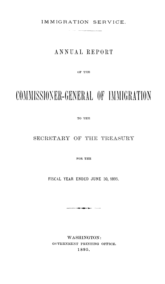 handle is hein.immigration/arcgims0004 and id is 1 raw text is: IMMIGRATION SERVICE.

ANNUAL REPORT
OF TILE
COIIISSIONER-GENERAL OF 11IIGRATION
TO THE

SECRETARY OF THE

TREASURY

FOR THE

FISCAL YEAR ENDED JUNE 30, 1895.
WASHINGTON:
GOVERNIENT PRINTING OFFICE.
1895.


